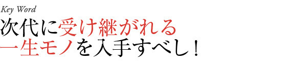 次代に受け継がれる一生モノを入手すべし!