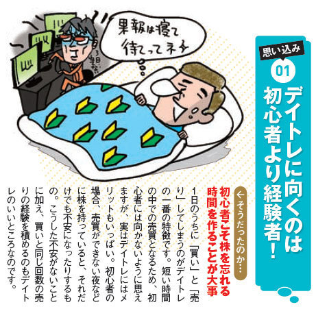 『デイトレに向くのは初心者より経験者』初心者こそ株を忘れる時間を作ることが大事。1日のうちに「買い」と「売り」してしまうのがデイトレの一番の特徴です。短い時間の中での売買となるため、初心者には向かないように思えますが、実はデイトレにはメリットもいっぱい。初心者の場合、売買ができない夜などに株を持っていると、それだけでも不安になったりするもの。こうした不安がないことに加え、買いと同じ回数の売りの経験を積めるのもデイトレのいいところなのです。 『デイトレに向くのは初心者より経験者』初心者こそ株を忘れる時間を作ることが大事。1日のうちに「買い」と「売り」してしまうのがデイトレの一番の特徴です。短い時間の中での売買となるため、初心者には向かないように思えますが、実はデイトレにはメリットもいっぱい。初心者の場合、売買ができない夜などに株を持っていると、それだけでも不安になったりするもの。こうした不安がないことに加え、買いと同じ回数の売りの経験を積めるのもデイトレのいいところなのです。
