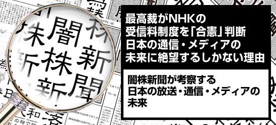 最高裁がNHKの受信料制度を「合憲」判断 日本の通信・メディアの未来に絶望するしかない理由 闇株新聞が考察する「日本の放送・通信・メディアの未来」